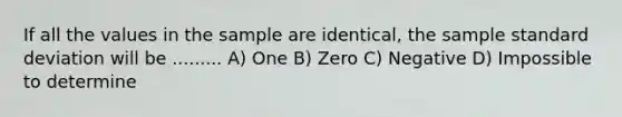 If all the values in the sample are identical, the sample standard deviation will be ......... A) One B) Zero C) Negative D) Impossible to determine