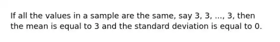 If all the values in a sample are the same, say 3, 3, ..., 3, then the mean is equal to 3 and the <a href='https://www.questionai.com/knowledge/kqGUr1Cldy-standard-deviation' class='anchor-knowledge'>standard deviation</a> is equal to 0.