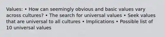 Values: • How can seemingly obvious and basic values vary across cultures? • The search for universal values • Seek values that are universal to all cultures • Implications • Possible list of 10 universal values