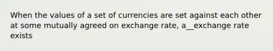 When the values of a set of currencies are set against each other at some mutually agreed on exchange rate, a__exchange rate exists