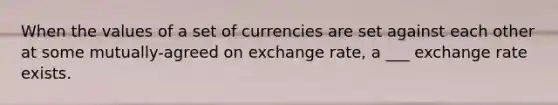 When the values of a set of currencies are set against each other at some mutually-agreed on exchange rate, a ___ exchange rate exists.