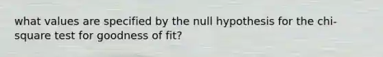 what values are specified by the null hypothesis for the chi-square test for goodness of fit?