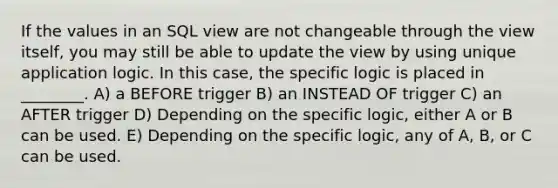 If the values in an SQL view are not changeable through the view itself, you may still be able to update the view by using unique application logic. In this case, the specific logic is placed in ________. A) a BEFORE trigger B) an INSTEAD OF trigger C) an AFTER trigger D) Depending on the specific logic, either A or B can be used. E) Depending on the specific logic, any of A, B, or C can be used.