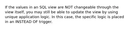 If the values in an SQL view are NOT changeable through the view itself, you may still be able to update the view by using unique application logic. In this case, the specific logic is placed in an INSTEAD OF trigger.