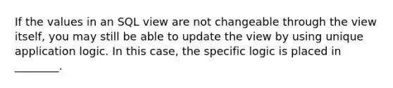 If the values in an SQL view are not changeable through the view itself, you may still be able to update the view by using unique application logic. In this case, the specific logic is placed in ________.