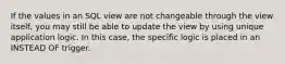 If the values in an SQL view are not changeable through the view itself, you may still be able to update the view by using unique application logic. In this case, the specific logic is placed in an INSTEAD OF trigger.