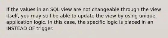 If the values in an SQL view are not changeable through the view itself, you may still be able to update the view by using unique application logic. In this case, the specific logic is placed in an INSTEAD OF trigger.