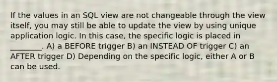 If the values in an SQL view are not changeable through the view itself, you may still be able to update the view by using unique application logic. In this case, the specific logic is placed in ________. A) a BEFORE trigger B) an INSTEAD OF trigger C) an AFTER trigger D) Depending on the specific logic, either A or B can be used.