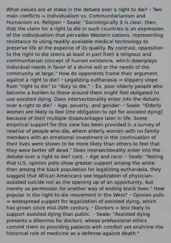 What values are at stake in the debate over a right to die? ⁃ Two main conflicts = Individualism vs. Communitarianism and Humanism vs. Religion ⁃ Seale: "Sociologically it is clear, then, that the claim for a right to die in such countries is an expression of the individualism that pervades Western nations, representing resistance to using readily available medical technology to preserve life at the expense of its quality. By contrast, opposition to the right to die stems at least in part from a religious and communitarian concept of human existence, which downplays individual needs in favor of a divine will or the needs of the community at large." How do opponents frame their argument against a right to die? ⁃ Legalizing euthanasia = slippery slope from "right to die" to "duty to die." ⁃ Ex. poor elderly people who become a burden to those around them might feel obligated to use assisted dying. Does intersectionality enter into the debate over a right to die? ⁃ Age, poverty, and gender: ⁃ Seale: "Elderly women are likely to feel [the obligation to opt for assisted dying] because of their multiple disadvantages later in life. Some empirical support for this view has been provided in a survey of relative of people who die, where elderly women with no family members with an emotional investment in the continuation of their lives were shown to be more likely than others to feel that they were better off dead." Does intersectionality enter into the debate over a right to die? cont. ⁃ Age and race: ⁃ Seale: "Noting that U.S. opinion polls show greater support among the white than among the black population for legalizing euthanasia, they suggest that <a href='https://www.questionai.com/knowledge/kktT1tbvGH-african-americans' class='anchor-knowledge'>african americans</a> see legalization of physician-assisted suicide not as the opening up of an opportunity, but merely as permission for another way of ending black lives." How popular in the right-to-die movement in the West? ⁃ Opinion polls = widespread support for legalization of assisted dying, which has grown since mid-20th century. ⁃ Doctors = less likely to support assisted dying than public. ⁃ Seale: "Assisted dying presents a dilemma for doctors, whose professional ethics commit them to providing patients with comfort yet enshrine the historical role of medicine as a defense against death."