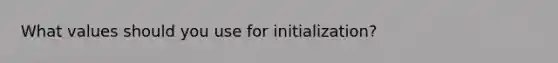 What values should you use for initialization?