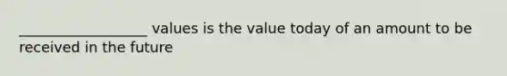 __________________ values is the value today of an amount to be received in the future