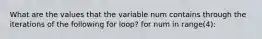 What are the values that the variable num contains through the iterations of the following for loop? for num in range(4):