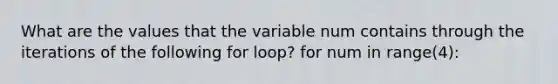 What are the values that the variable num contains through the iterations of the following for loop? for num in range(4):