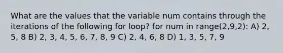 What are the values that the variable num contains through the iterations of the following for loop? for num in range(2,9,2): A) 2, 5, 8 B) 2, 3, 4, 5, 6, 7, 8, 9 C) 2, 4, 6, 8 D) 1, 3, 5, 7, 9