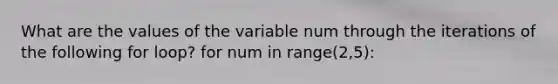 What are the values of the variable num through the iterations of the following for loop? for num in range(2,5):