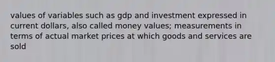 values of variables such as gdp and investment expressed in current dollars, also called money values; measurements in terms of actual market prices at which goods and services are sold