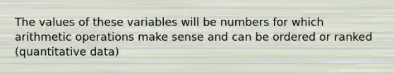 The values of these variables will be numbers for which arithmetic operations make sense and can be ordered or ranked (quantitative data)