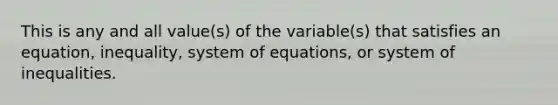 This is any and all value(s) of the variable(s) that satisfies an equation, inequality, system of equations, or system of inequalities.