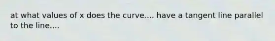 at what values of x does the curve.... have a tangent line parallel to the line....