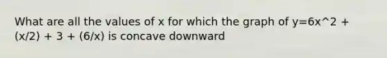What are all the values of x for which the graph of y=6x^2 + (x/2) + 3 + (6/x) is concave downward