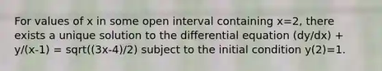 For values of x in some open interval containing x=2, there exists a unique solution to the differential equation (dy/dx) + y/(x-1) = sqrt((3x-4)/2) subject to the initial condition y(2)=1.