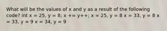 What will be the values of x and y as a result of the following code? int x = 25, y = 8; x += y++; x = 25, y = 8 x = 33, y = 8 x = 33, y = 9 x = 34, y = 9