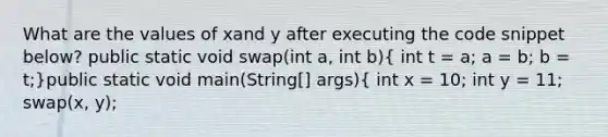 What are the values of xand y after executing the code snippet below? public static void swap(int a, int b)( int t = a; a = b; b = t;)public static void main(String[] args){ int x = 10; int y = 11; swap(x, y);