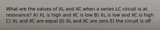 What are the values of XL and XC when a series LC circuit is at resonance? A) XL is high and XC is low B) XL is low and XC is high C) XL and XC are equal D) XL and XC are zero E) the circuit is off