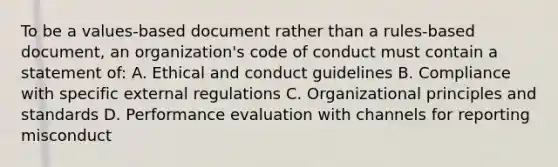 To be a values-based document rather than a rules-based document, an organization's code of conduct must contain a statement of: A. Ethical and conduct guidelines B. Compliance with specific external regulations C. Organizational principles and standards D. Performance evaluation with channels for reporting misconduct