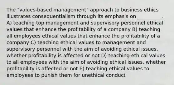 The "values-based management" approach to business ethics illustrates consequentialism through its emphasis on __________. A) teaching top management and supervisory personnel ethical values that enhance the profitability of a company B) teaching all employees ethical values that enhance the profitability of a company C) teaching ethical values to management and supervisory personnel with the aim of avoiding ethical issues, whether profitability is affected or not D) teaching ethical values to all employees with the aim of avoiding ethical issues, whether profitability is affected or not E) teaching ethical values to employees to punish them for unethical conduct