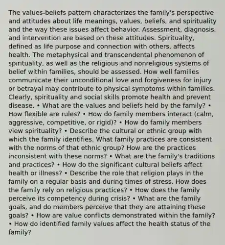 The values-beliefs pattern characterizes the family's perspective and attitudes about life meanings, values, beliefs, and spirituality and the way these issues affect behavior. Assessment, diagnosis, and intervention are based on these attitudes. Spirituality, defined as life purpose and connection with others, affects health. The metaphysical and transcendental phenomenon of spirituality, as well as the religious and nonreligious systems of belief within families, should be assessed. How well families communicate their unconditional love and forgiveness for injury or betrayal may contribute to physical symptoms within families. Clearly, spirituality and social skills promote health and prevent disease. • What are the values and beliefs held by the family? • How flexible are rules? • How do family members interact (calm, aggressive, competitive, or rigid)? • How do family members view spirituality? • Describe the cultural or ethnic group with which the family identifies. What family practices are consistent with the norms of that ethnic group? How are the practices inconsistent with these norms? • What are the family's traditions and practices? • How do the significant cultural beliefs affect health or illness? • Describe the role that religion plays in the family on a regular basis and during times of stress. How does the family rely on religious practices? • How does the family perceive its competency during crisis? • What are the family goals, and do members perceive that they are attaining these goals? • How are value conflicts demonstrated within the family? • How do identified family values affect the health status of the family?