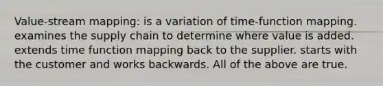 Value-stream mapping: is a variation of time-function mapping. examines the supply chain to determine where value is added. extends time function mapping back to the supplier. starts with the customer and works backwards. All of the above are true.