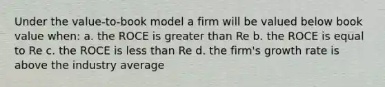 Under the value-to-book model a firm will be valued below book value when: a. the ROCE is greater than Re b. the ROCE is equal to Re c. the ROCE is less than Re d. the firm's growth rate is above the industry average