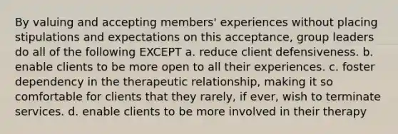 By valuing and accepting members' experiences without placing stipulations and expectations on this acceptance, group leaders do all of the following EXCEPT a. reduce client defensiveness. b. enable clients to be more open to all their experiences. c. foster dependency in the therapeutic relationship, making it so comfortable for clients that they rarely, if ever, wish to terminate services. d. enable clients to be more involved in their therapy