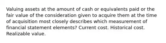 Valuing assets at the amount of cash or equivalents paid or the fair value of the consideration given to acquire them at the time of acquisition most closely describes which measurement of financial statement elements? Current cost. Historical cost. Realizable value.