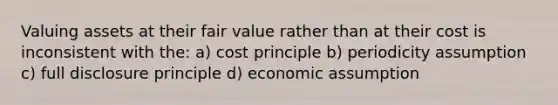 Valuing assets at their fair value rather than at their cost is inconsistent with the: a) cost principle b) periodicity assumption c) full disclosure principle d) economic assumption