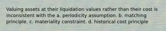 Valuing assets at their liquidation values rather than their cost is inconsistent with the a. periodicity assumption. b. matching principle. c. materiality constraint. d. historical cost principle