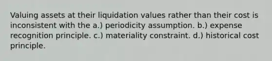 Valuing assets at their liquidation values rather than their cost is inconsistent with the a.) periodicity assumption. b.) expense recognition principle. c.) materiality constraint. d.) historical cost principle.