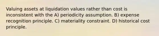 Valuing assets at liquidation values rather than cost is inconsistent with the A) periodicity assumption. B) expense recognition principle. C) materiality constraint. D) historical cost principle.