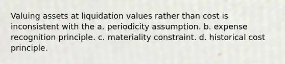 Valuing assets at liquidation values rather than cost is inconsistent with the a. periodicity assumption. b. expense recognition principle. c. materiality constraint. d. historical cost principle.