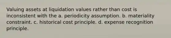 Valuing assets at liquidation values rather than cost is inconsistent with the a. periodicity assumption. b. materiality constraint. c. historical cost principle. d. expense recognition principle.