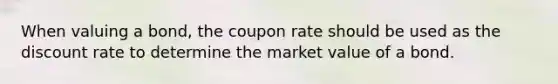 When valuing a bond, the coupon rate should be used as the discount rate to determine the market value of a bond.