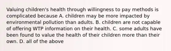 Valuing children's health through willingness to pay methods is complicated because A. children may be more impacted by environmental pollution than adults. B. children are not capable of offering WTP information on their health. C. some adults have been found to value the health of their children more than their own. D. all of the above