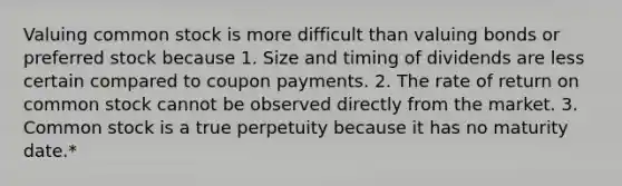 Valuing common stock is more difficult than valuing bonds or preferred stock because 1. Size and timing of dividends are less certain compared to coupon payments. 2. The rate of return on common stock cannot be observed directly from the market. 3. Common stock is a true perpetuity because it has no maturity date.*