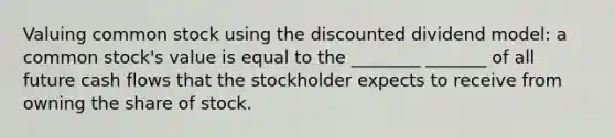 Valuing common stock using the discounted dividend model: a common stock's value is equal to the ________ _______ of all future cash flows that the stockholder expects to receive from owning the share of stock.