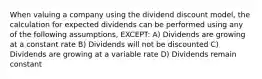 When valuing a company using the dividend discount model, the calculation for expected dividends can be performed using any of the following assumptions, EXCEPT: A) Dividends are growing at a constant rate B) Dividends will not be discounted C) Dividends are growing at a variable rate D) Dividends remain constant