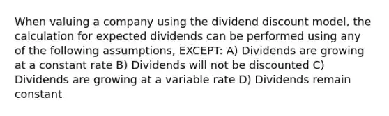 When valuing a company using the dividend discount model, the calculation for expected dividends can be performed using any of the following assumptions, EXCEPT: A) Dividends are growing at a constant rate B) Dividends will not be discounted C) Dividends are growing at a variable rate D) Dividends remain constant