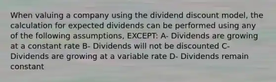 When valuing a company using the dividend discount model, the calculation for expected dividends can be performed using any of the following assumptions, EXCEPT: A- Dividends are growing at a constant rate B- Dividends will not be discounted C- Dividends are growing at a variable rate D- Dividends remain constant