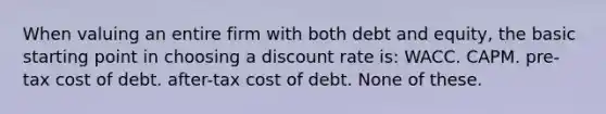 When valuing an entire firm with both debt and equity, the basic starting point in choosing a discount rate is: WACC. CAPM. pre-tax cost of debt. after-tax cost of debt. None of these.