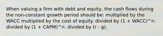 When valuing a firm with debt and equity, the cash flows during the non-constant growth period should be: multiplied by the WACC multiplied by the cost of equity. divided by (1 + WACC)^n. divided by (1 + CAPM)^n. divided by (r - g).